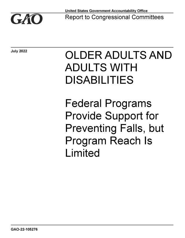 handle is hein.gao/gaonkf0001 and id is 1 raw text is: United States Government Accountability Office
Report to Congressional Committees


OLDER ADULTS AND
ADULTS WITH
DISABILITIES

Federal   Programs


Provide


S


upport  for


Preventing   Falls, but
Program Reach Is
Limited


GAO-22-105276


July 2022



