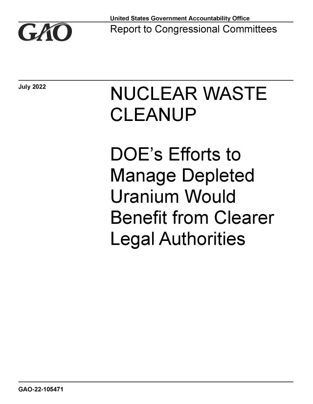 handle is hein.gao/gaonkh0001 and id is 1 raw text is: United States Government Accountability Office
Report to Congressional Committees


July 2022


NUCLEAR WASTE
CLEANUP


DOE's Efforts to
Manage Depleted
Uranium Would
Benefit  from  Clearer
Legal  Authorities


GAO-22-105471


