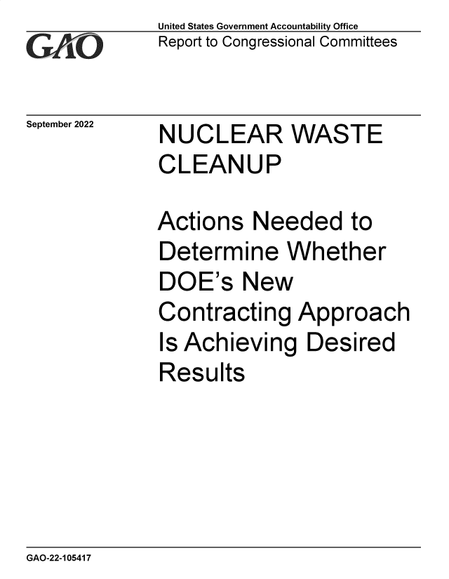 handle is hein.gao/gaonri0001 and id is 1 raw text is: United States Government Accountability Office
Report to Congressional Committees

September 2022

NUCLEAR WASTE
CLEANUP

Actions Needed to
Determine Whether
DOE's New
Contracting Approach
Is Achieving Desired
Results

GAO-22-105417


