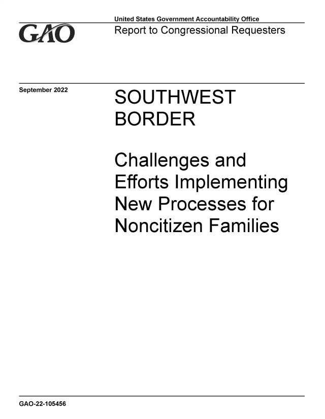 handle is hein.gao/gaonth0001 and id is 1 raw text is: United States Government Accountability Office
Report to Congressional Requesters

September 2022

SOUTHWEST

BORDER
Challenges and
Efforts Implementing

New P

rocesses

Noncitizen Families

GAO-22-105456

for


