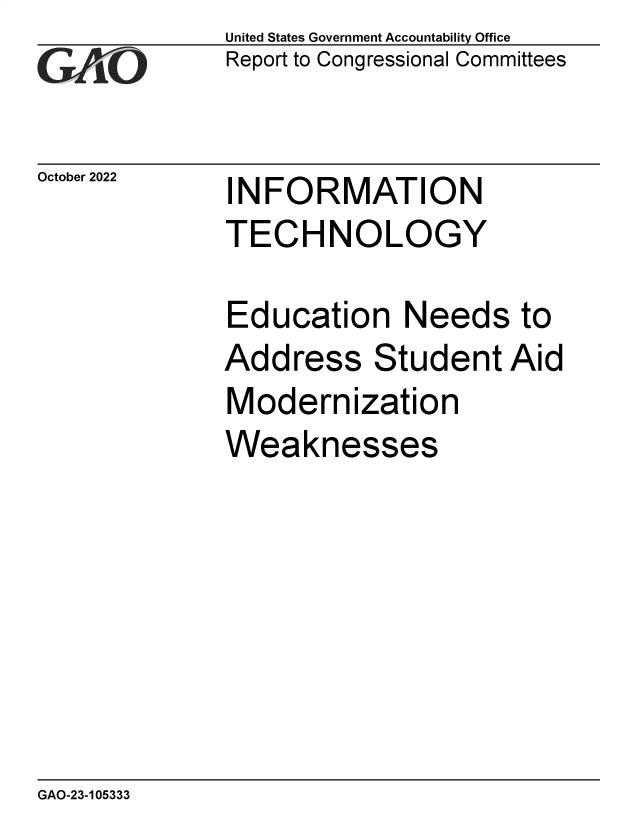 handle is hein.gao/gaonty0001 and id is 1 raw text is: United States Government Accountability Office
Report to Congressional Committees

October 2022

INFORMATION
TECHNOLOGY

Education Needs to
Address Student Aid
Modernization
Weaknesses

GAO-23-105333


