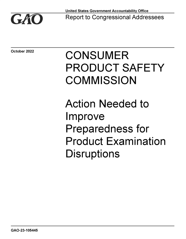 handle is hein.gao/gaonut0001 and id is 1 raw text is: United States Government Accountability Office
Report to Congressional Addressees

October 2022

CONSUMER
PRODUCT SAFETY
COMMISSION

Action Needed to
Improve
Preparedness for
Product Examination
Disruptions

GAO-23-105445


