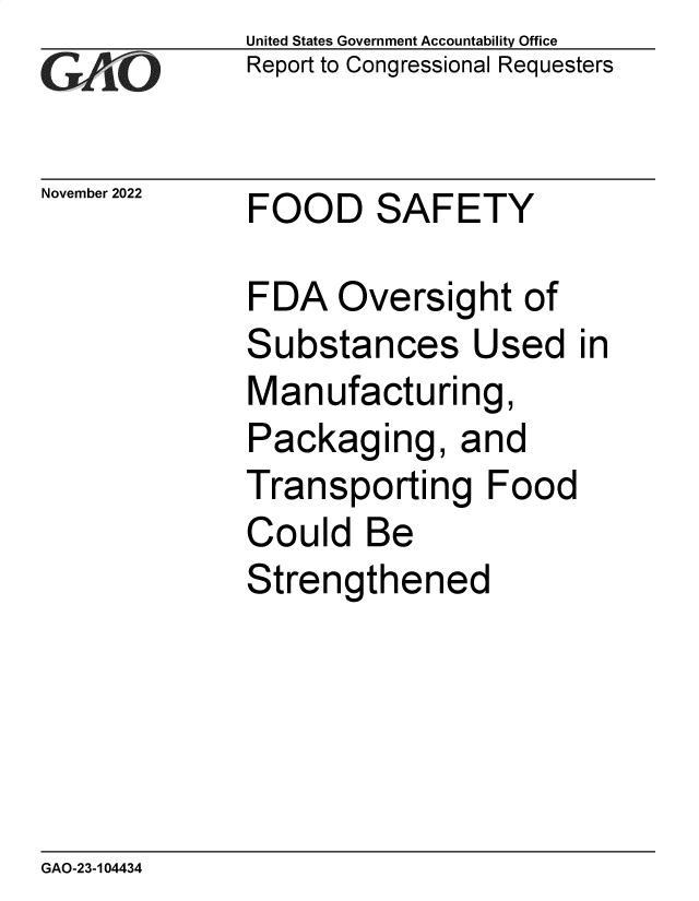handle is hein.gao/gaonvv0001 and id is 1 raw text is: United States Government Accountability Office
Report to Congressional Requesters
November 2022    FOOD       SAFETY
FDA Oversight of
Substances Used in
Manufacturing,
Packaging, and
Transporting Food
Could Be
Strengthened

GAO-23-104434


