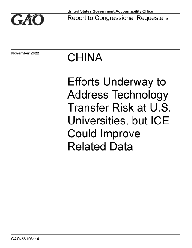 handle is hein.gao/gaonwu0001 and id is 1 raw text is: United States Government Accountability Office
Report to Congressional Requesters
November 2022    CHINA
Efforts Underway to
Address Technology
Transfer Risk at U.S.
Universities, but ICE
Could Improve
Related Data

GAO-23-106114


