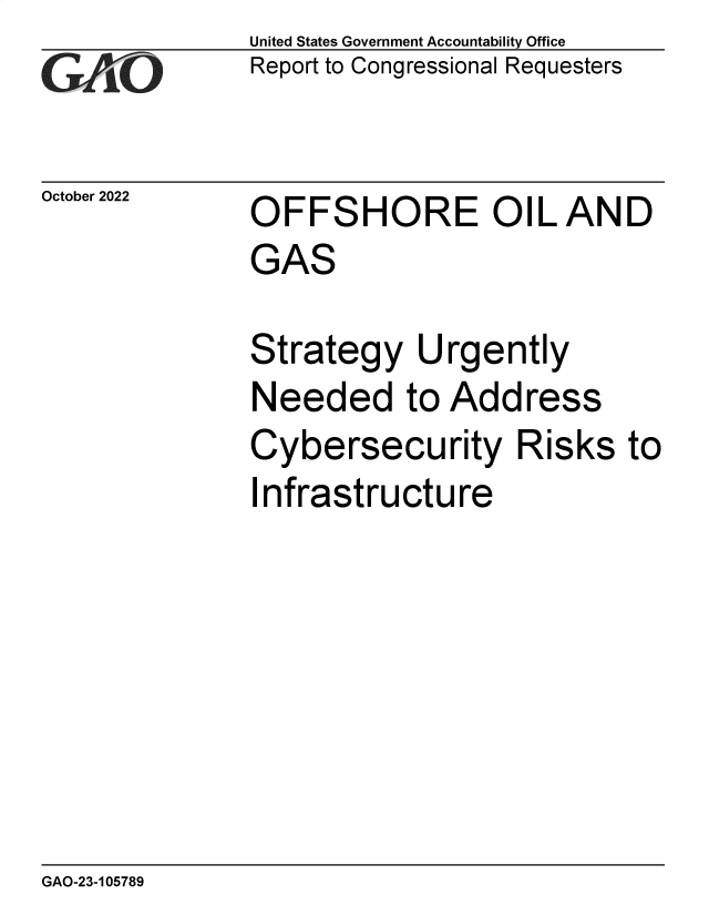 handle is hein.gao/gaonxi0001 and id is 1 raw text is: United States Government Accountability Office
Report to Congressional Requesters

October 2022

OFFSHORE OIL AND
GAS

Strategy Urgently
Needed to Address
Cybersecurity Risks to
Infrastructure

GAO-23-105789


