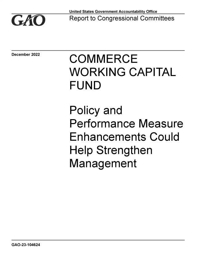 handle is hein.gao/gaonzn0001 and id is 1 raw text is: United States Government Accountability Office
Report to Congressional Committees

December 2022

COMMERCE
WORKING CAPITAL
FUND

Policy and
Performance Measure
Enhancements Could
Help Strengthen
Management

GAO-23-104624


