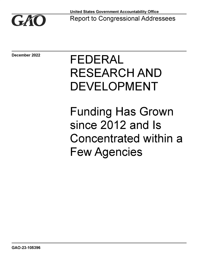 handle is hein.gao/gaooaj0001 and id is 1 raw text is: United States Government Accountability Office
Report to Congressional Addressees

December 2022

FEDERAL

RESEARCH AND
DEVELOPMENT
Funding Has Grown
since 2012 and Is
Concentrated within a
Few Agencies

GAO-23-105396


