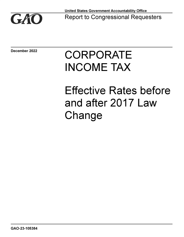 handle is hein.gao/gaoocu0001 and id is 1 raw text is: United States Government Accountability Office
Report to Congressional Requesters

December 2022

CORPORATE

INCOME TAX
Effective Rates before
and after 2017 Law
Change

GAO-23-105384

T        -


