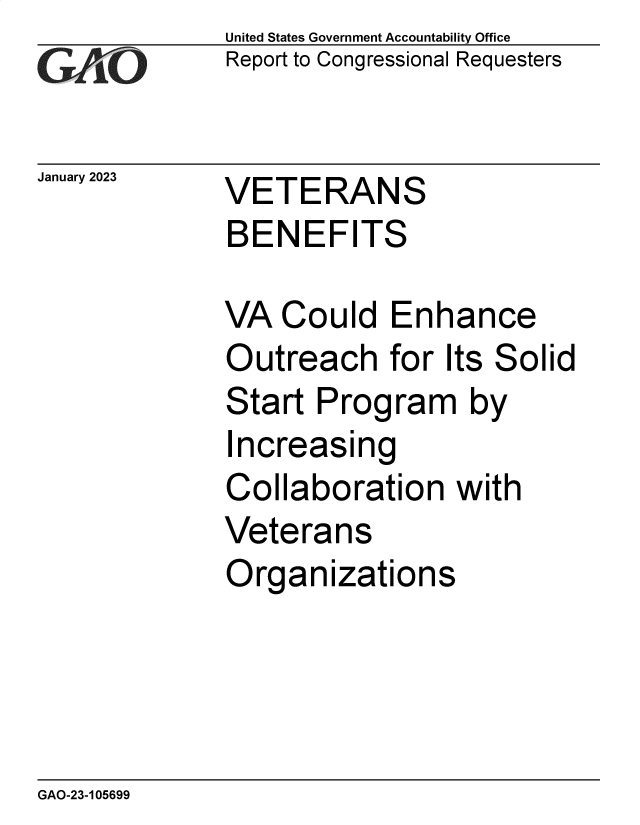 handle is hein.gao/gaoodj0001 and id is 1 raw text is: United States Government Accountability Office
Report to Congressional Requesters
January 2023     VETERANS
BENEFITS
VA Could Enhance
Outreach for Its Solid
Start Program by
Increasing
Collaboration with
Veterans
Organizations

GAO-23-105699


