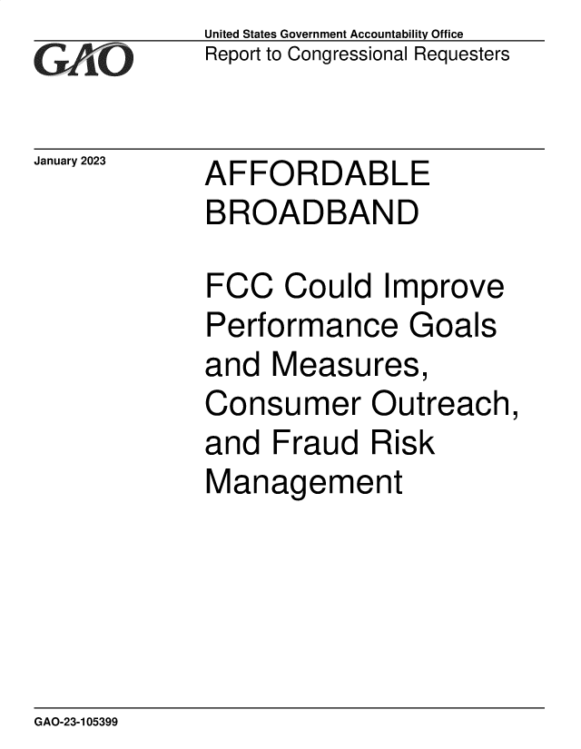 handle is hein.gao/gaooed0001 and id is 1 raw text is: United States Government Accountability Office
Report to Congressional Requesters

January 2023

AFFORDABLE
BROADBAND

FCC Could Improve
Performance Goals
and Measures,
Consumer Outreach,
and Fraud Risk
Management

GAO-23-105399


