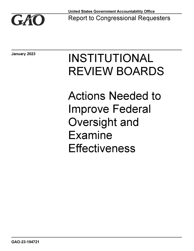 handle is hein.gao/gaoogr0001 and id is 1 raw text is: United States Government Accountability Office
Report to Congressional Requesters

January 2023

INSTITUTIONAL

INSTITUTIONAL
REVIEW BOARDS
Actions Needed to

I

mprove Federal

Oversight and
Examine
Effectiveness

GAO-23-104721


