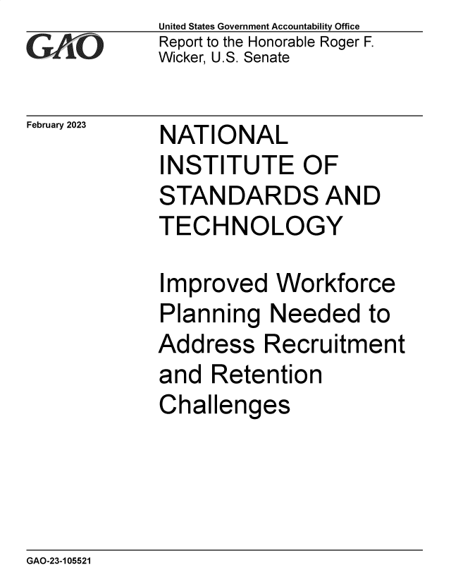 handle is hein.gao/gaoohr0001 and id is 1 raw text is: United States Government Accountability Office
Report to the Honorable Roger F.
Wicker, U.S. Senate


February 2023


NATIONAL
INSTITUTE OF
STANDARDS AND
TECHNOLOGY


Improved   Workforce
Planning   Needed   to
Address   Recruitment
and  Retention
Challenges


GAO-23-105521


