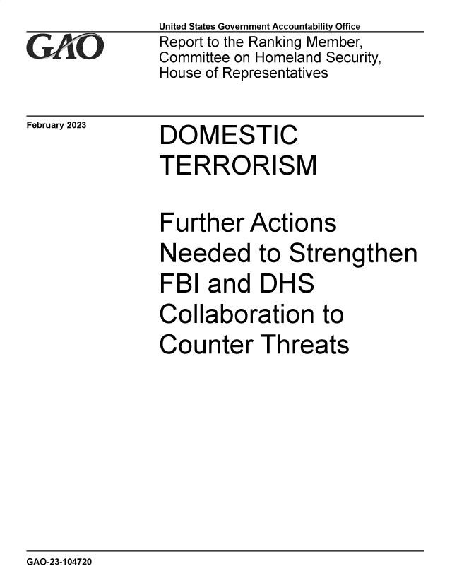 handle is hein.gao/gaooht0001 and id is 1 raw text is: United States Government Accountability Office
Report to the Ranking Member,
Committee on Homeland Security,
House of Representatives


February 2023


DOMESTIC
TERRORISM


Further   Actions
Needed to Strengthen
FBI  and   DHS
Collaboration to
Counter Threats


GAO-23-104720


