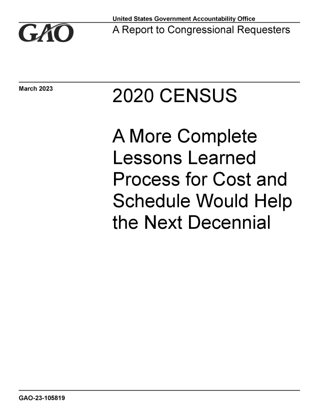 handle is hein.gao/gaoohw0001 and id is 1 raw text is: United States Government Accountability Office
A Report to Congressional Requesters


March2023     2020   CENSUS


A  More   Complete
Lessons Learned
Process for Cost and
Schedule Would Help
the  Next  Decennial


GAO-23-105819


_,   _


