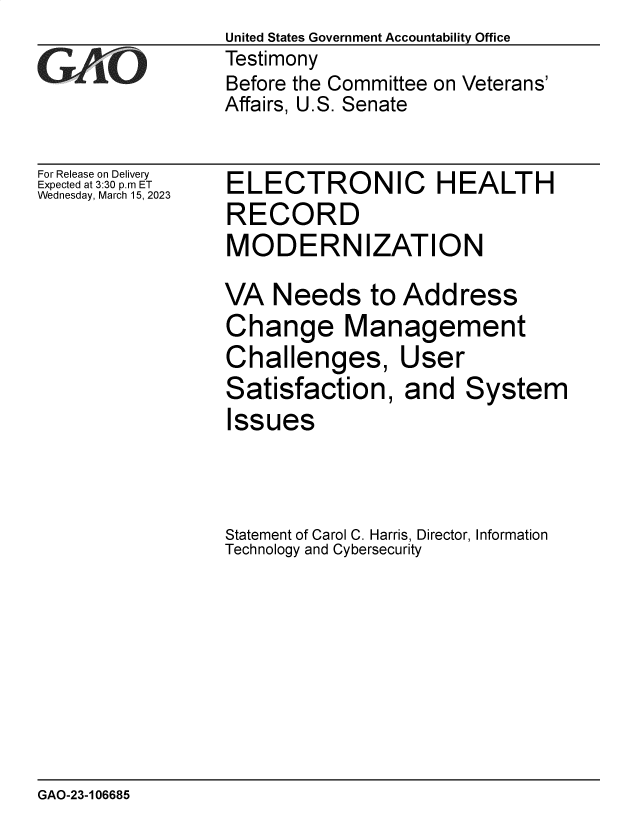 handle is hein.gao/gaooix0001 and id is 1 raw text is: United States Government Accountability Office
Testimony
Before the Committee on Veterans'
Affairs, U.S. Senate

For Release on Delivery
Expected at 3:30 p.m ET
Wednesday, March 15, 2023

ELECTRONIC HEALTH
RECORD
MODERNIZATION
VA Needs to Address
Change Management
Challenges, User
Satisfaction, and System
Issues
Statement of Carol C. Harris, Director, Information
Technology and Cybersecurity

GAO-23-106685


