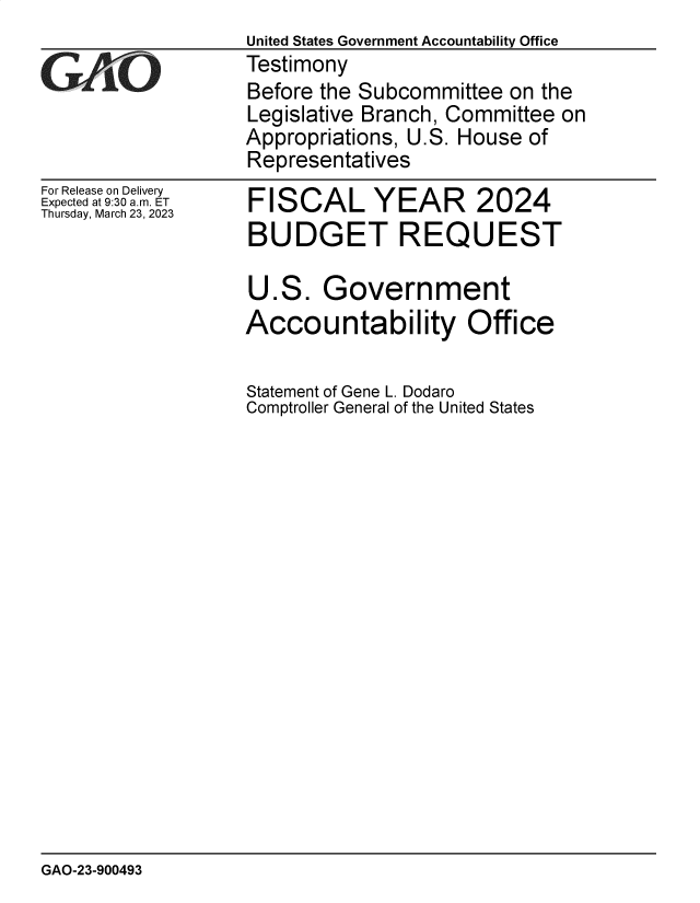 handle is hein.gao/gaoojq0001 and id is 1 raw text is: 
For Release on Delivery
Expected at 9:30 am. ET
Thursday, March 23, 2023


FISCAL YEAR 2024
BUDGET REQUEST

U.S.   Government
Accountability Office

Statement of Gene L. Dodaro
Comptroller General of the United States


GAO-23-900493


United States Government Accountability Office
Testimony
Before the Subcommittee  on the
Legislative Branch, Committee on
Appropriations, U.S. House of
Representatives


