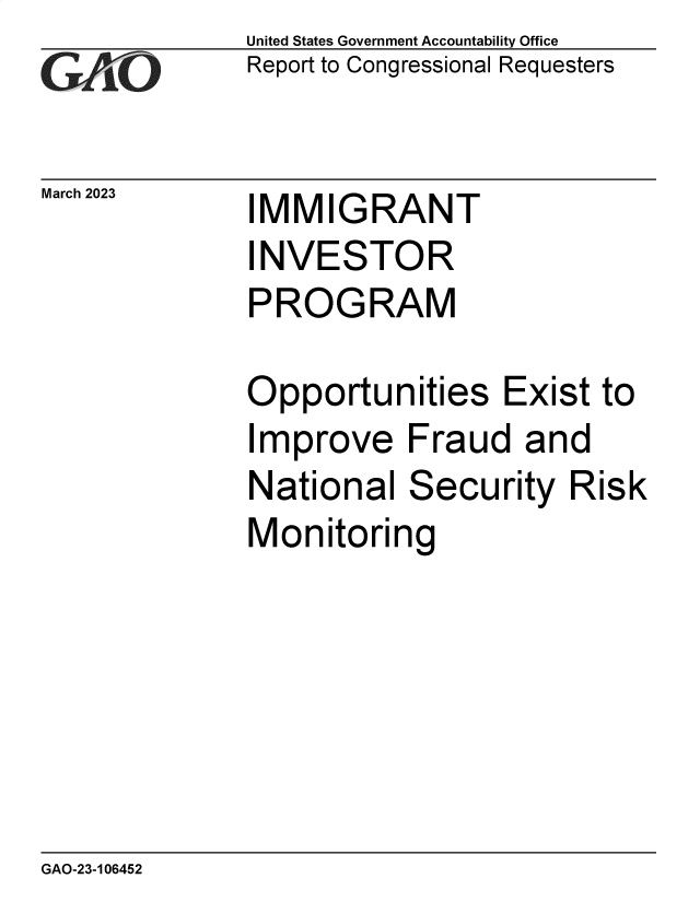 handle is hein.gao/gaooke0001 and id is 1 raw text is: United States Government Accountability Office
Report to Congressional Requesters

March 2023

IMMIGRANT
INVESTOR
PROGRAM

Opportunities Exist to
Improve Fraud and
National Security Risk
Monitoring

GAO-23-106452


