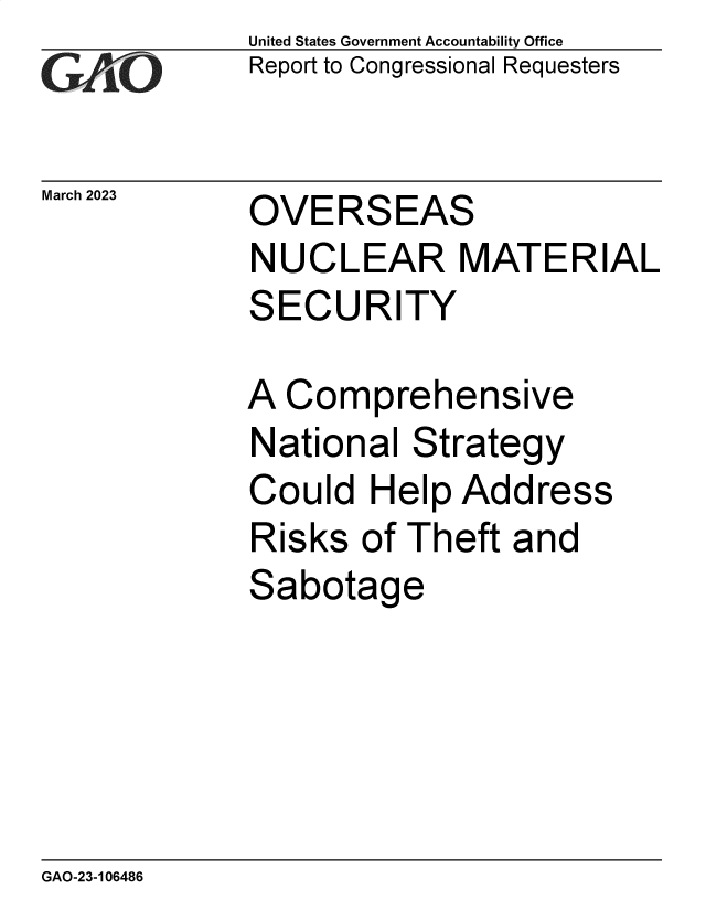 handle is hein.gao/gaooko0001 and id is 1 raw text is: United States Government Accountability Office
Report to Congressional Requesters

March 2023

OVERSEAS

NUCLEAR MATERIAL

S

ECURITY

A Comprehensive
National Strategy
Could Help Address
Risks of Theft and
Sabotage

GAO-23-106486

-77


