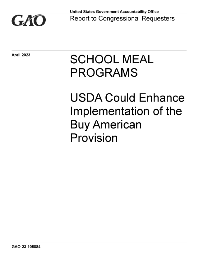 handle is hein.gao/gaoolv0001 and id is 1 raw text is: United States Government Accountability Office
Report to Congressional Requesters


April 2023


SCHOOL MEAL
PROGRAMS


USDA Could Enhance
Implementation of the
Buy  American
Provision


GAO-23-105884


