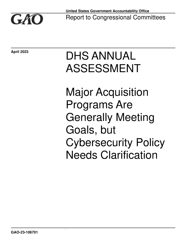 handle is hein.gao/gaoomr0001 and id is 1 raw text is: United States Government Accountability Office
Report to Congressional Committees


April 2023


DHS   ANNUAL


ASSESSMENT

Major  Acquisition
Programs Are
Generally   Meeting
Goals,   but
Cybersecurity Policy
Needs Clarification


GAO-23-106701


