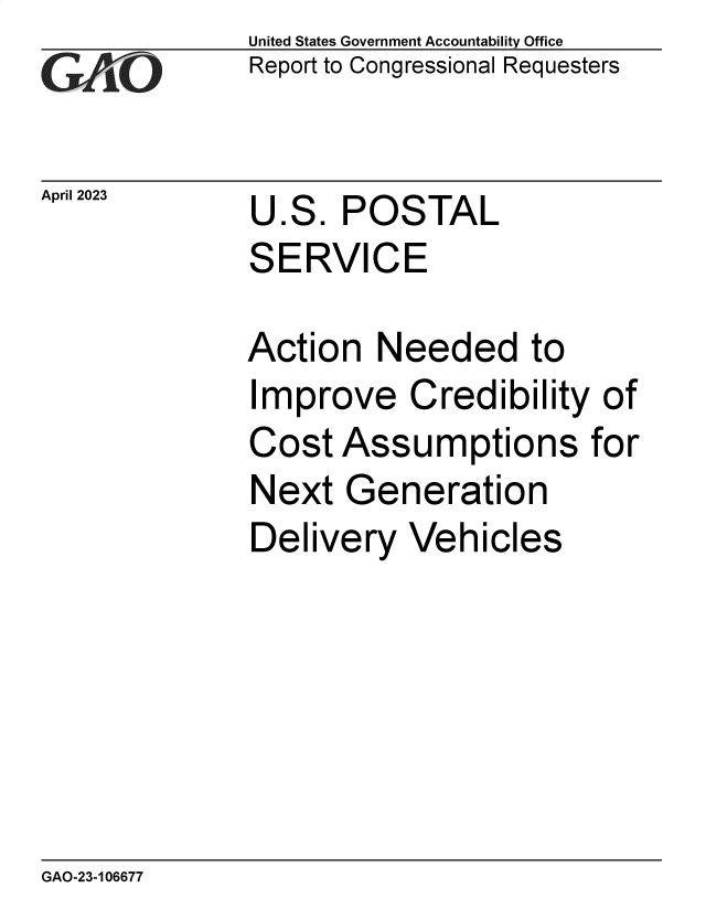 handle is hein.gao/gaoomt0001 and id is 1 raw text is: United States Government Accountability Office
Report to Congressional Requesters


April 2023


U.S.  POSTAL
SERVICE


Action   Needed to
Improve Credibility of
Cost  Assumptions for
Next   Generation
Delivery   Vehicles


GAO-23-106677



