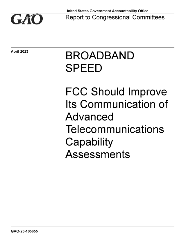 handle is hein.gao/gaoong0001 and id is 1 raw text is: United States Government Accountability Office
Report to Congressional Committees


April 2023


BROADBAND
SPEED


FCC   Should   Improve
Its Communication of
Advanced
Telecommunications
Capability
Assessments


GAO-23-105655



