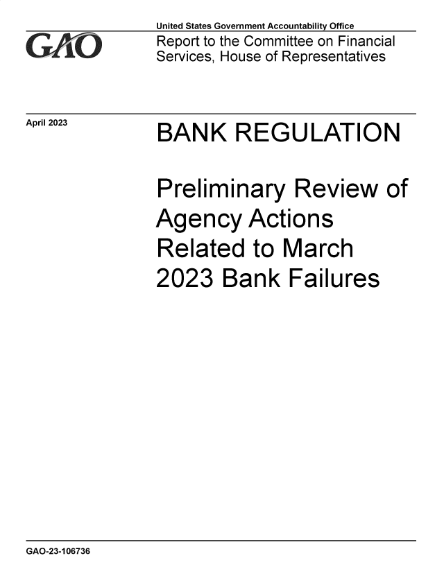 handle is hein.gao/gaoony0001 and id is 1 raw text is: United States Government Accountability Office
Report to the Committee on Financial
Services, House of Representatives


April 2023


BANK REGULATION


Preliminary Review of
Agency Actions
Related to March


2023


Bank Failures


GAO-23-106736


