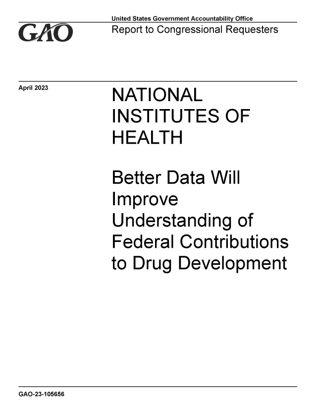 handle is hein.gao/gaoool0001 and id is 1 raw text is: United States Government Accountability Office
Report to Congressional Requesters


April 2023


NATIONAL
INSTITUTES OF
HEALTH


Better  Data  Will
Improve
Understanding of
Federal   Contributions
to Drug   Development


GAO-23-105656


