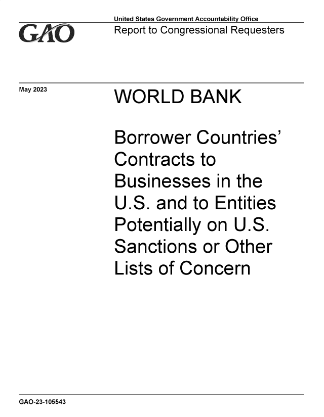 handle is hein.gao/gaoopb0001 and id is 1 raw text is:               United States Government Accountability Office
              Report to Congressional Requesters


May 2023      WORLD BANK

              Borrower Countries'
              Contracts to
              Businesses in the
              U.S.  and  to  Entities
              Potentially   on  U.S.
              Sanctions or Other
              Lists of  Concern


GAO-23-105543



