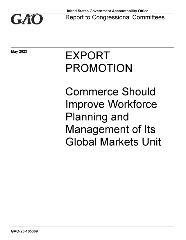 handle is hein.gao/gaoope0001 and id is 1 raw text is: United States Government Accountability Office
Report to Congressional Committees


May 2023


EXPORT
PROMOTION


Commerce Should
Improve   Workforce
Planning   and
Management of Its
Global  Markets Unit


GAO-23-105369


