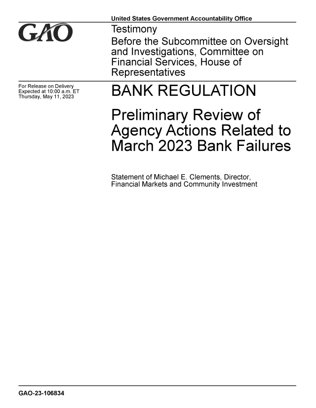 handle is hein.gao/gaoopi0001 and id is 1 raw text is: 
7'-


For Release on Delivery
Expected at 10:00 am. ET
Thursday, May 11, 2023


BANK REGULATION


Preliminary Review of
Agency Actions Related to
March 2023 Bank Failures

Statement of Michael E. Clements, Director,
Financial Markets and Community Investment


GAO-23-106834


United States Government Accountability Office
Testimony
Before the Subcommittee  on Oversight
and Investigations, Committee on
Financial Services, House of
Representatives


