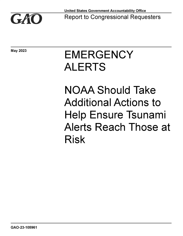 handle is hein.gao/gaoopy0001 and id is 1 raw text is: United States Government Accountability Office
Report to Congressional Requesters


EMERGENCY


ALERTS

NOAA Should Take
Additional  Actions   to
Help   Ensure   Tsunam


i


Alerts  Reach   Those at
Risk


GAO-23-105961


May 2023


