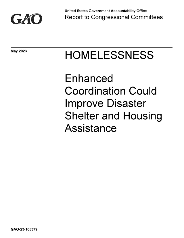 handle is hein.gao/gaoopz0001 and id is 1 raw text is: United States Government Accountability Office
Report to Congressional Committees


May 2023


HOMELESSNESS


Enhanced
Coordination Could
Improve Disaster
Shelter   and  Housing
Assistance


GAO-23-105379


