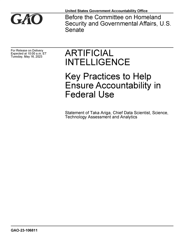 handle is hein.gao/gaooqa0001 and id is 1 raw text is: United States Government Accountability Office
Before the Committee  on Homeland
Security and Governmental  Affairs, U.S.
Senate


For Release on Delivery
Expected at 10:00 am. ET
Tuesday, May 16, 2023


ARTIFICIAL
INTELLIGENCE


Key Practices to Help
Ensure Accountability in
Federal Use

Statement of Taka Ariga, Chief Data Scientist, Science,
Technology Assessment and Analytics


GAO-23-106811


