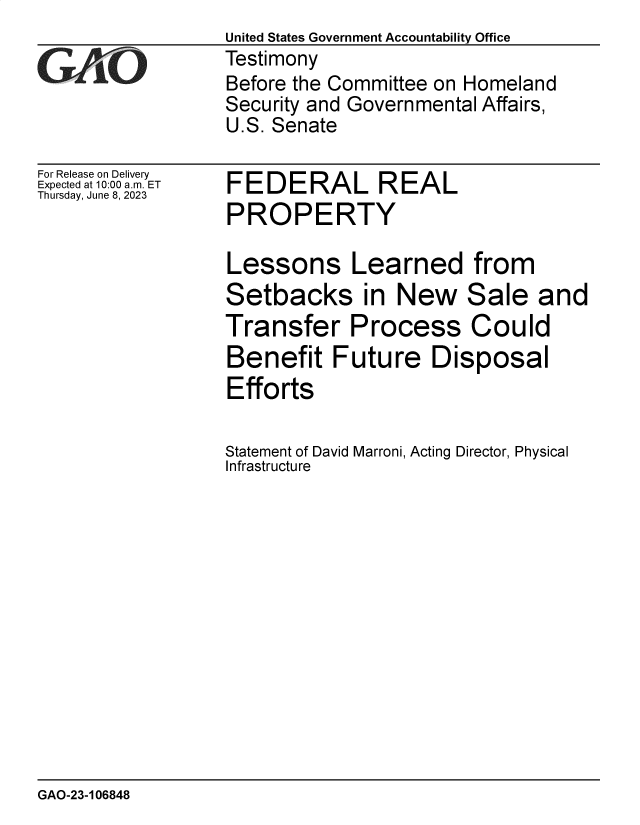 handle is hein.gao/gaootj0001 and id is 1 raw text is: United States Government Accountability Office
Testimony
Before the Committee on Homeland
Security and Governmental Affairs,
U.S. Senate


For Release on Delivery
Expected at 10:00 am. ET
Thursday, June 8, 2023


FEDERAL REAL
PROPERTY


Lessons Learned from
Setbacks in New Sale and
Transfer Process Could
Benefit Future Disposal
Efforts

Statement of David Marroni, Acting Director, Physical
Infrastructure


GAO-23-106848


