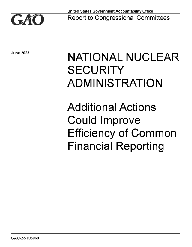 handle is hein.gao/gaooul0001 and id is 1 raw text is: United States Government Accountability Office
Report to Congressional Committees


June 2023


NATIONAL NUCLEAR
SECURITY
ADMINISTRATION

Additional  Actions
Could   Improve
Efficiency  of Common
Financial  Reporting


GAO-23-106069


