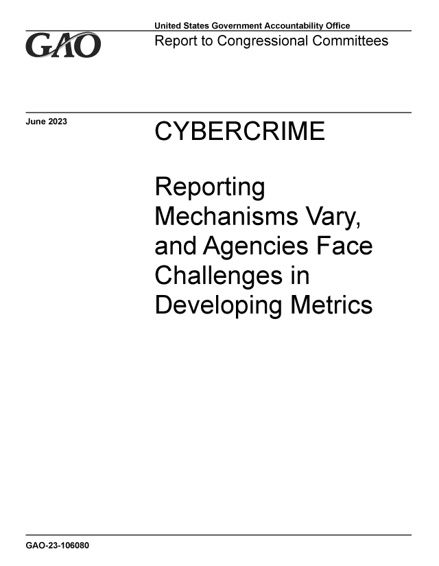 handle is hein.gao/gaooun0001 and id is 1 raw text is: United States Government Accountability Office
Report to Congressional Committees


June 2023  CYBERCRIME


Reporting
Mechanisms Vary,
and  Agencies Face
Challenges in
Developing Metrics


GAO-23-106080



