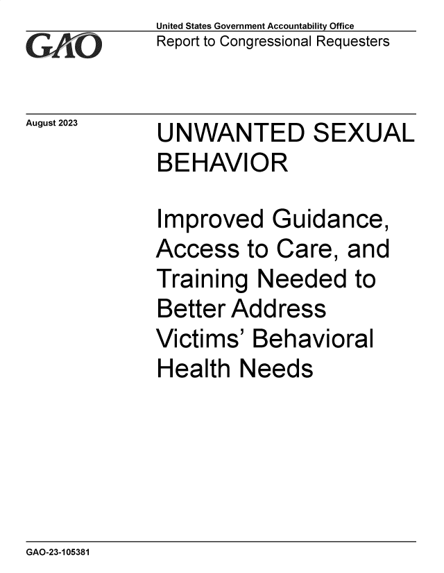 handle is hein.gao/gaopac0001 and id is 1 raw text is: United States Government Accountability Office
Report to Congressional Requesters


August 2023


UNWANTED SEXUAL
BEHAVIOR


Improved Guidance,
Access   to Care,  and
Training  Needed to
Better Address
Victims'  Behavioral
Health  Needs


GAO-23-105381


