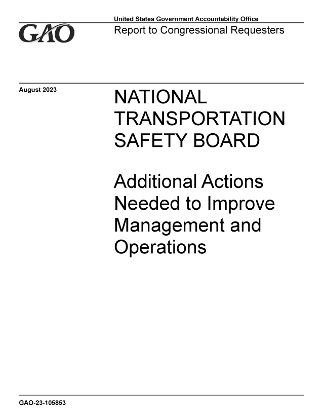 handle is hein.gao/gaopbq0001 and id is 1 raw text is: United States Government Accountability Office
Report to Congressional Requesters


August 2023


NATIONAL
TRANSPORTATION
SAFETY BOARD


Additional  Actions
Needed to Improve
Management and
Operations


GAO-23-105853


