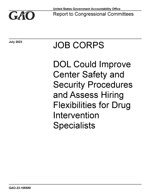 handle is hein.gao/gaopcf0001 and id is 1 raw text is:               United States Government Accountability Office
              Report to Congressional Committees


July 2023     JOB   CORPS

              DOL   Could Improve
              Center   Safety   and
              Security   Procedures
              and  Assess Hiring
              Flexibilities for Drug
              Intervention
              Specialists


GAO-23-105589


