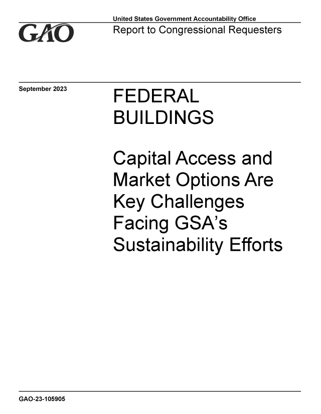 handle is hein.gao/gaopcx0001 and id is 1 raw text is: United States Government Accountability Office
Report to Congressional Requesters


September 2023


FEDERAL
BUILDINGS


Capital  Access and
Market   Options   Are
Key   Challenges
Facing   GSA's
Sustainability   Efforts


GAO-23-105905


