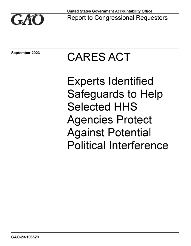 handle is hein.gao/gaopdz0001 and id is 1 raw text is:               United States Government Accountability Office
              Report to Congressional Requesters

September 2023    CARES  ACT

              Experts Identified
              Safeguards to Help
              Selected HHS
              Agencies Protect
              Against Potential
              Political  Interference


GAO-23-106529


