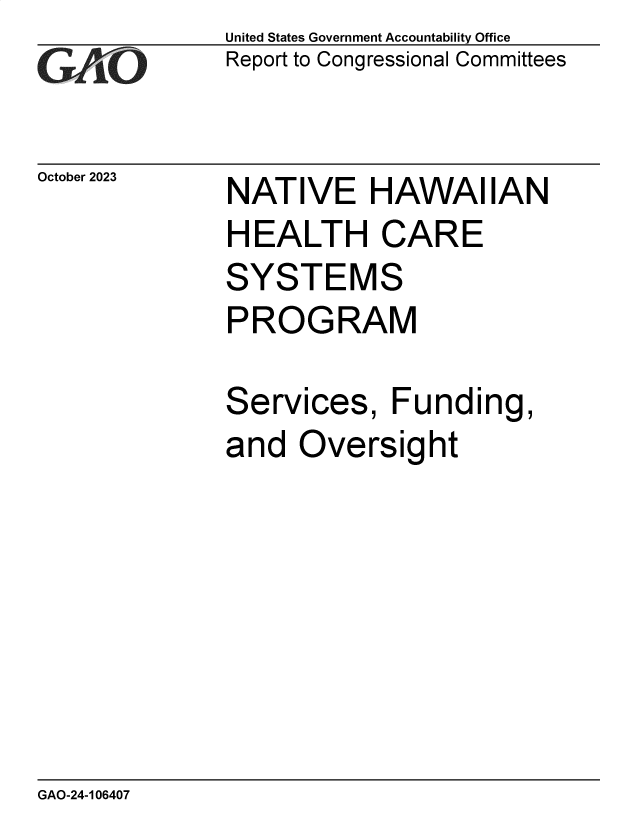 handle is hein.gao/gaopht0001 and id is 1 raw text is: United States Government Accountability Office
Report to Congressional Committees


October 2023


NATIVE HAWAIIAN
HEALTH CARE
SYSTEMS
PROGRAM


Services,


Funding,


and  Oversight


GAO-24-106407


