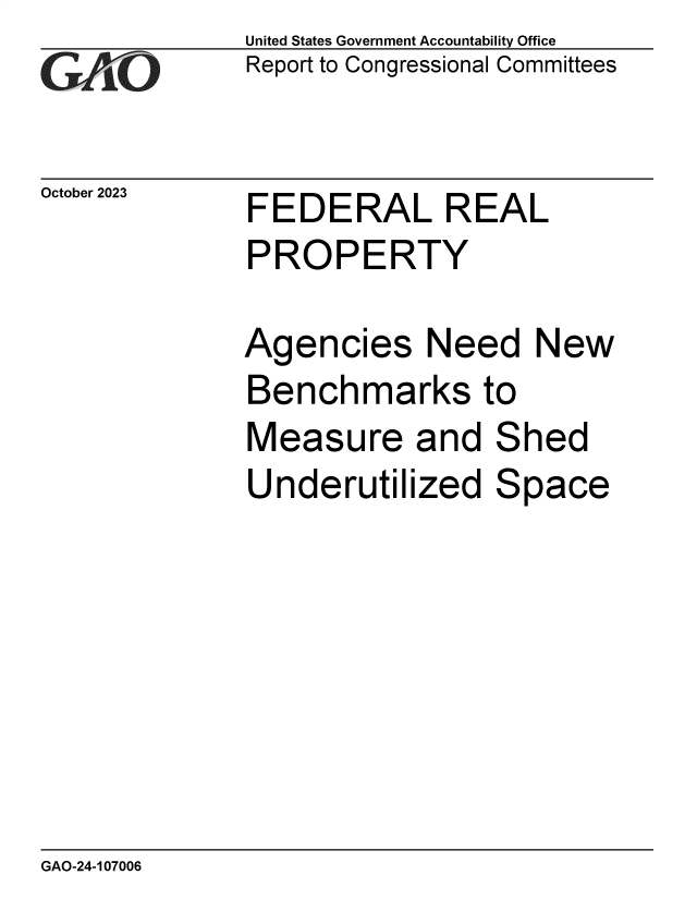 handle is hein.gao/gaopic0001 and id is 1 raw text is: United States Government Accountability Office
Report to Congressional Committees


October 2023


FEDERAL REAL
PROPERTY

Agencies Need New
Benchmarks to
Measure and Shed
Underutilized Space


GAO-24-107006


