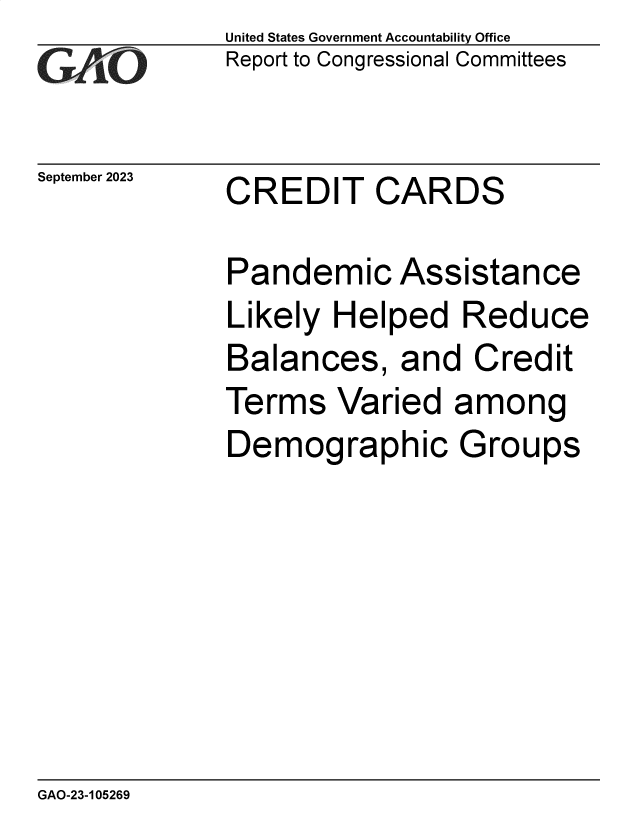 handle is hein.gao/gaopii0001 and id is 1 raw text is: United States Government Accountability Office
Report to Congressional Committees


September 2023


CREDIT CARDS


Pandemic Assistance
Likely  Helped   Reduce
Balances, and Credit
Terms   Varied  among
Demographic Groups


GAO-23-105269


