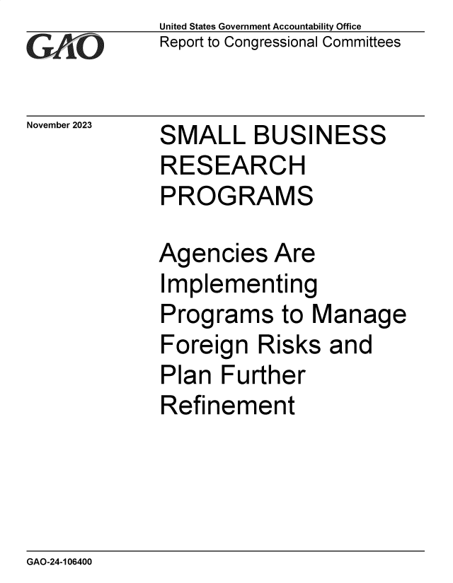 handle is hein.gao/gaopkk0001 and id is 1 raw text is: United States Government Accountability Office
Report to Congressional Committees


November 2023


S


MALL   BUSINESS


RESEARCH
PROGRAMS

Agencies   Are


I


mplementing


Programs to Manage


Foreign  Risks
Plan  Further


Refin


ement


GAO-24-106400


and


