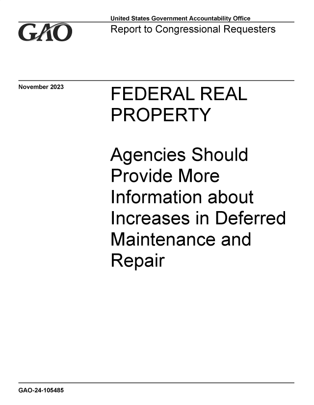 handle is hein.gao/gaopkn0001 and id is 1 raw text is: United States Government Accountability Office
Report to Congressional Requesters


November 2023


FEDERAL REAL
PROPERTY


Agencies Should
Provide   More
Information   about
Increases in Deferred
Maintenance and
Repair


GAO-24-105485


