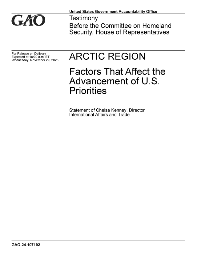handle is hein.gao/gaopnh0001 and id is 1 raw text is: 
United States Government Accountability Office
Testimony
Before the Committee   on Homeland
Security, House  of Representatives


For Release on Delivery
Expected at 10:00 am. ET
Wednesday, November 29, 2023


ARCTIC REGION


Factors That Affect the
Advancement of U.S.
Priorities


Statement of Chelsa Kenney, Director
International Affairs and Trade


GAO-24-107192



