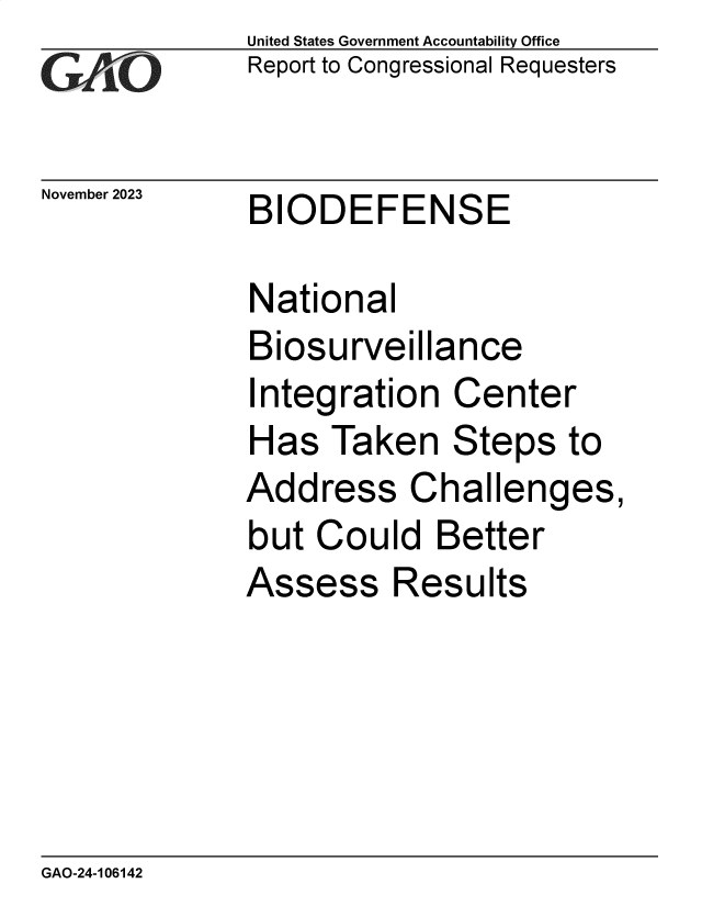 handle is hein.gao/gaopnk0001 and id is 1 raw text is:               United States Government Accountability Office
              Report to Congressional Requesters


November 2023 BIODEFENSE

              National
              Biosurveillance
              Integration  Center
              Has  Taken   Steps   to
              Address Challenges,
              but Could   Better
              Assess   Results


GAO-24-106142


