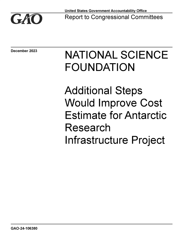 handle is hein.gao/gaopog0001 and id is 1 raw text is: United States Government Accountability Office
Report to Congressional Committees


December 2023


NATIONAL SCIENCE
FOUNDATION


Additional   Steps
Would Improve Cost
Estimate   for Antarctic
Research
Infrastructure   Project


GAO-24-106380



